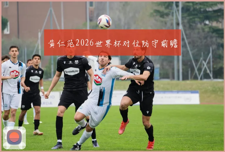 黄仁范2026世界杯对位防守前瞻