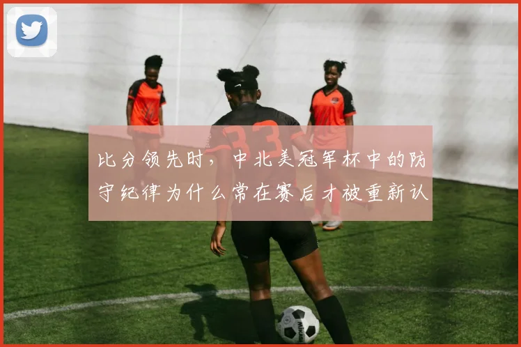 比分领先时，中北美冠军杯中的防守纪律为什么常在赛后才被重新认识
