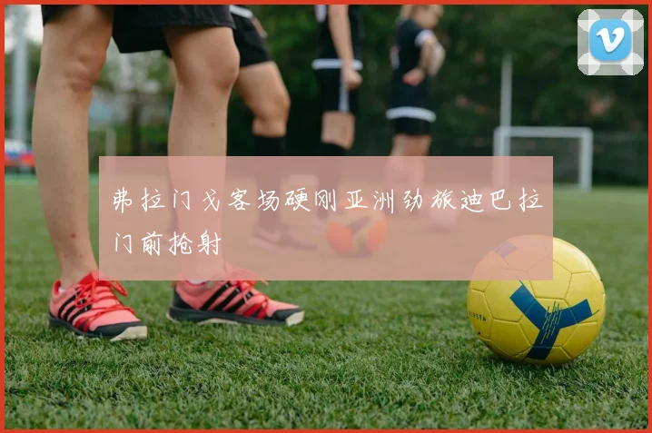 弗拉门戈客场硬刚亚洲劲旅迪巴拉门前抢射