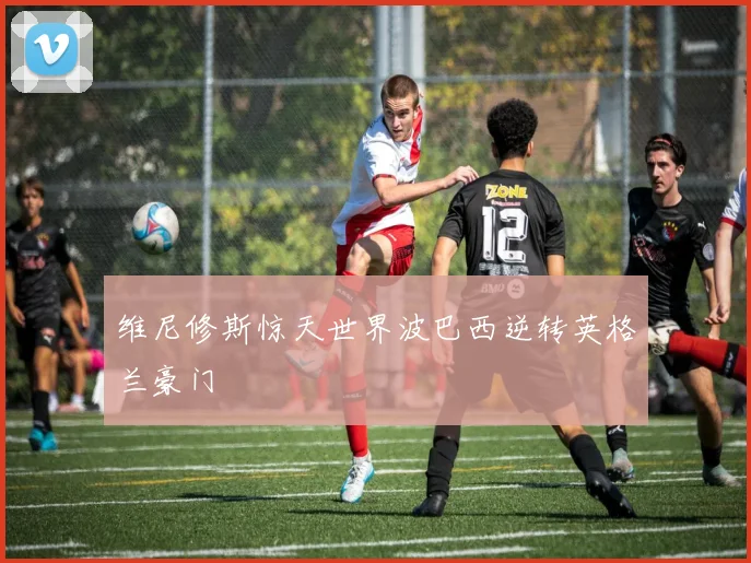维尼修斯惊天世界波巴西逆转英格兰豪门