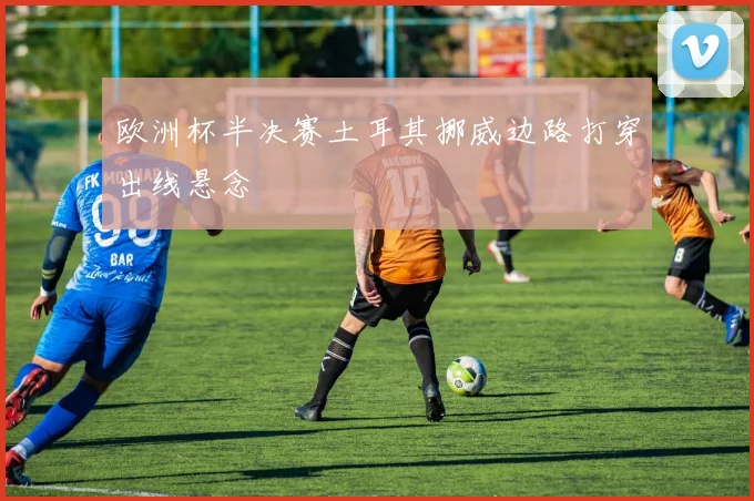 欧洲杯半决赛土耳其挪威边路打穿出线悬念
