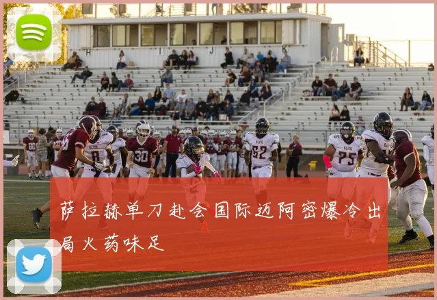 萨拉赫单刀赴会国际迈阿密爆冷出局火药味足