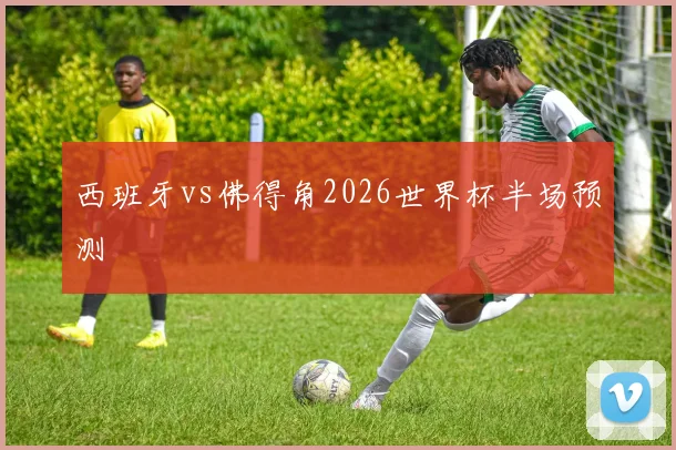 西班牙vs佛得角2026世界杯半场预测