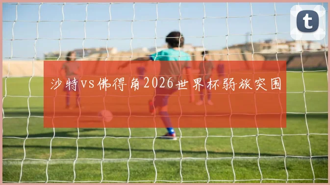 沙特vs佛得角2026世界杯弱旅突围