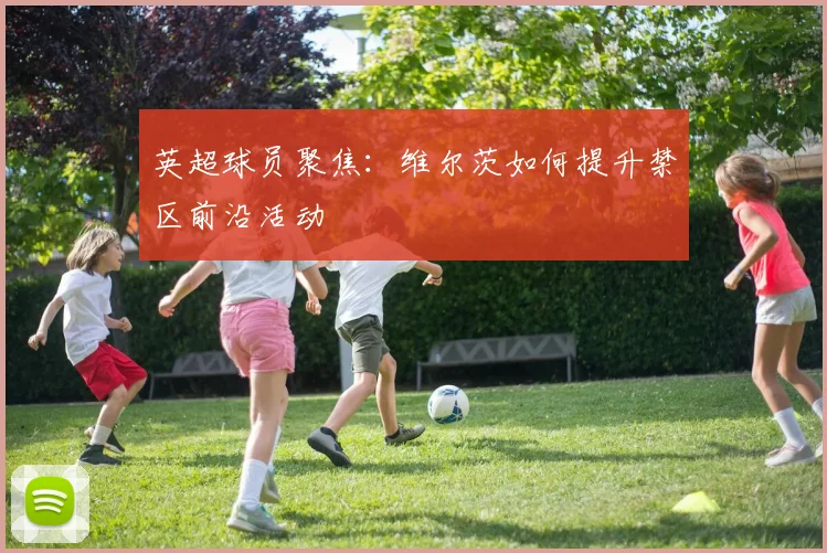 英超球员聚焦：维尔茨如何提升禁区前沿活动