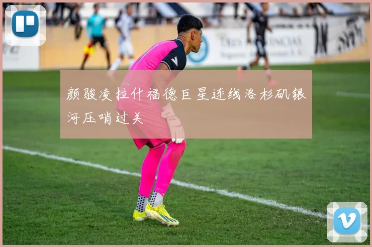 颜骏凌拉什福德巨星连线洛杉矶银河压哨过关