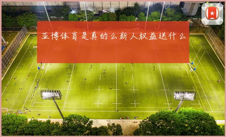 亚博体育是真的么新人权益送什么