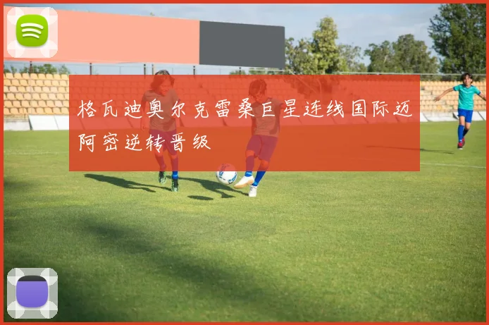 格瓦迪奥尔克雷桑巨星连线国际迈阿密逆转晋级