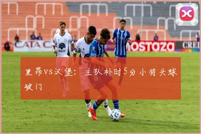 里昂vs汉堡：主队补时5分小将头球破门