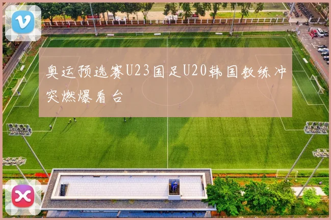 奥运预选赛U23国足U20韩国教练冲突燃爆看台