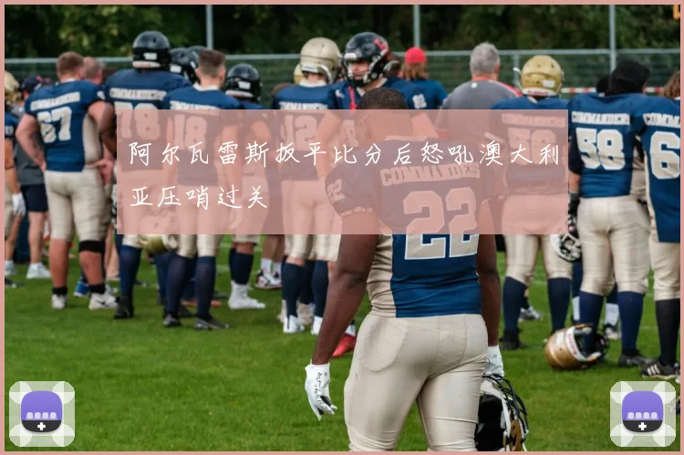 阿尔瓦雷斯扳平比分后怒吼澳大利亚压哨过关