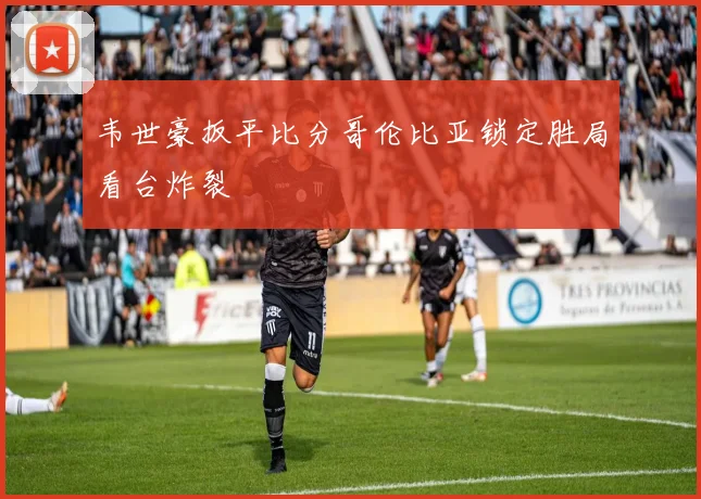 韦世豪扳平比分哥伦比亚锁定胜局看台炸裂