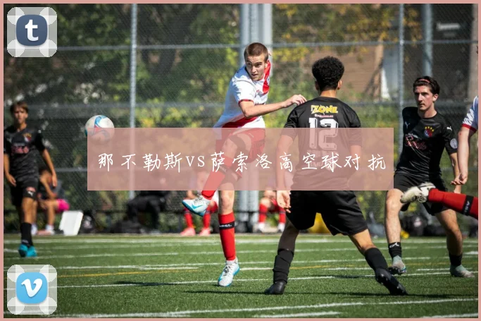那不勒斯vs萨索洛高空球对抗