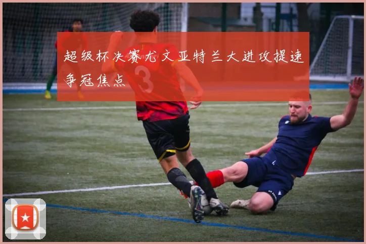 超级杯决赛尤文亚特兰大进攻提速争冠焦点