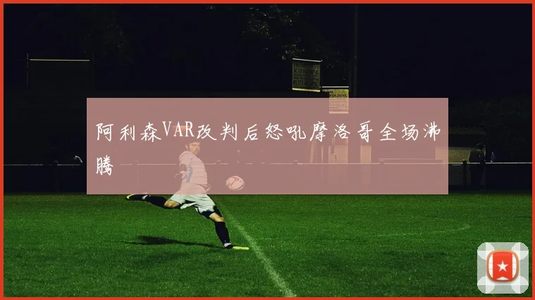阿利森VAR改判后怒吼摩洛哥全场沸腾
